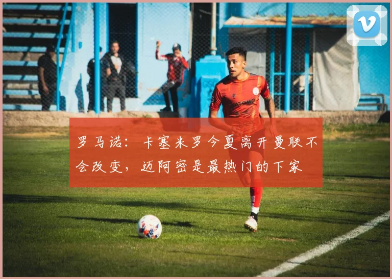罗马诺：卡塞米罗今夏离开曼联不会改变，迈阿密是最热门的下家