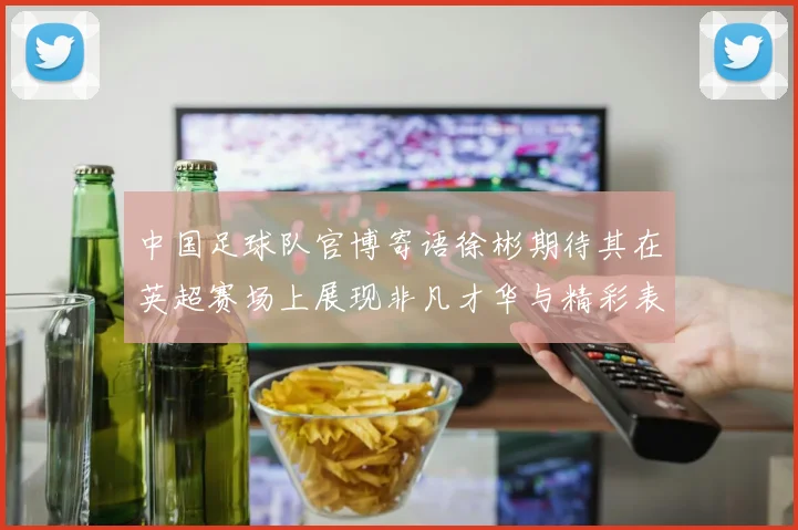 中国足球队官博寄语徐彬期待其在英超赛场上展现非凡才华与精彩表现