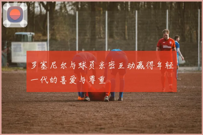 罗塞尼尔与球员亲密互动赢得年轻一代的喜爱与尊重