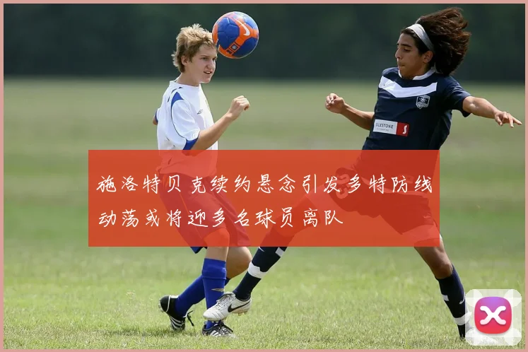 施洛特贝克续约悬念引发多特防线动荡或将迎多名球员离队