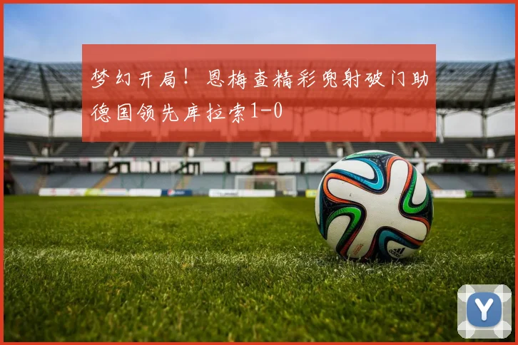 梦幻开局！恩梅查精彩兜射破门助德国领先库拉索1-0