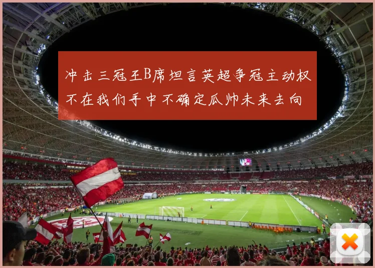 冲击三冠王B席坦言英超争冠主动权不在我们手中不确定瓜帅未来去向