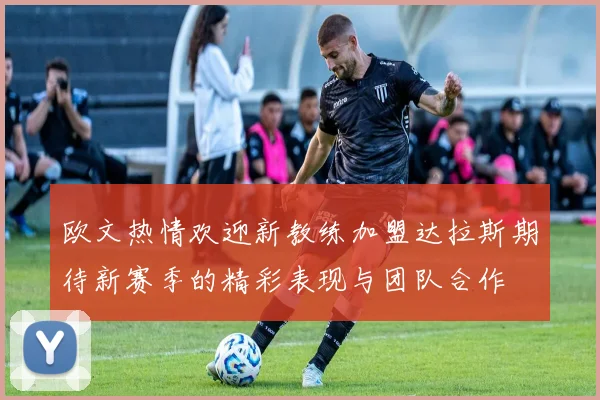 欧文热情欢迎新教练加盟达拉斯期待新赛季的精彩表现与团队合作