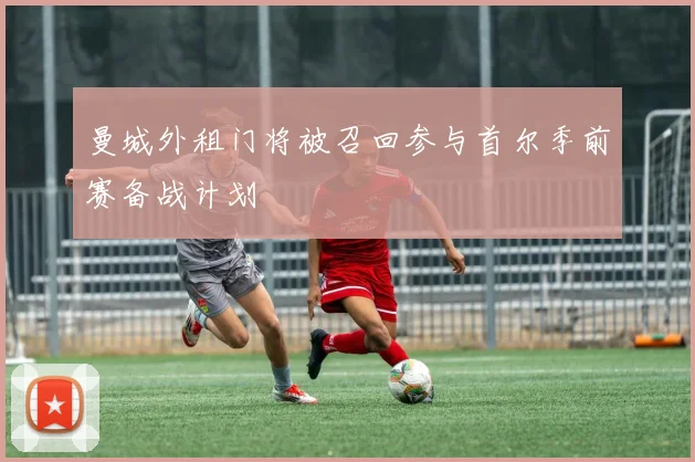 曼城外租门将被召回参与首尔季前赛备战计划