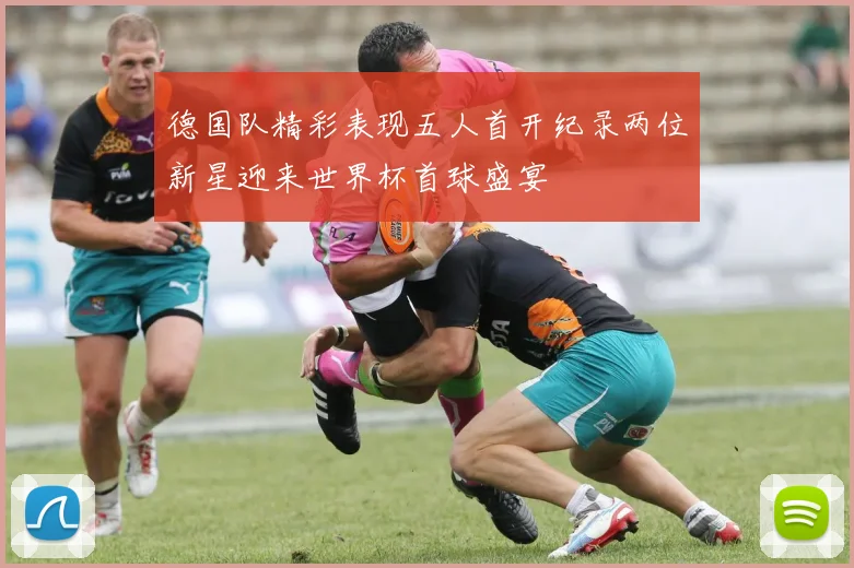 德国队精彩表现五人首开纪录两位新星迎来世界杯首球盛宴