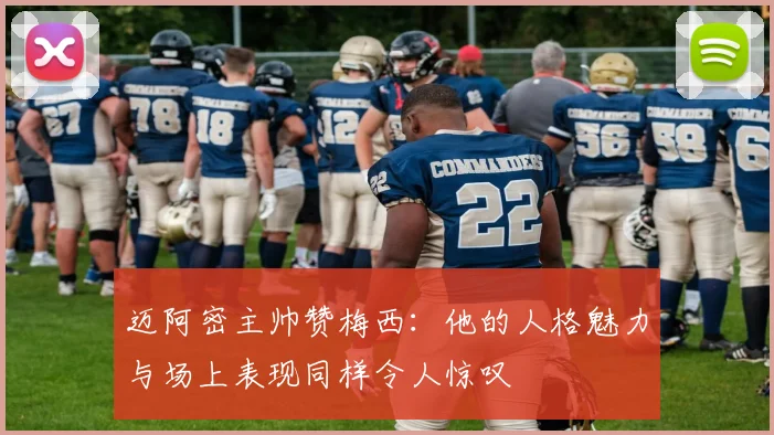 迈阿密主帅赞梅西：他的人格魅力与场上表现同样令人惊叹