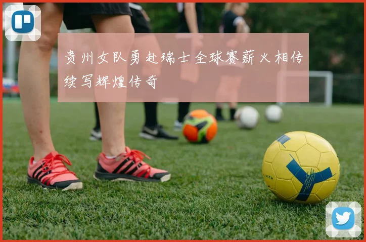 贵州女队勇赴瑞士全球赛薪火相传续写辉煌传奇