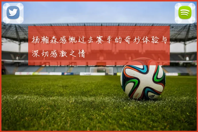 杨瀚森感慨过去赛季的奇妙体验与深切感激之情