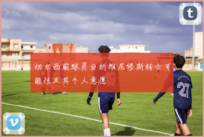 切尔西前球员分析维尼修斯转会可能性及其个人意愿