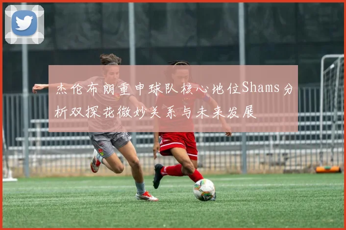 杰伦布朗重申球队核心地位Shams分析双探花微妙关系与未来发展