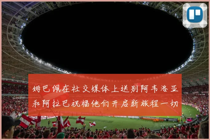 姆巴佩在社交媒体上送别阿韦洛亚和阿拉巴祝福他们开启新旅程一切顺利