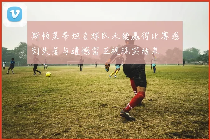 斯帕莱蒂坦言球队未能赢得比赛感到失落与遗憾需正视现实结果